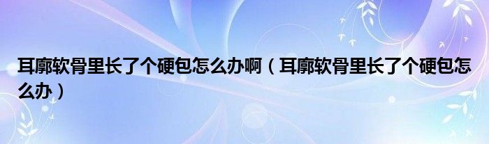 耳廓軟骨里長(zhǎng)了個(gè)硬包怎么辦啊（耳廓軟骨里長(zhǎng)了個(gè)硬包怎么辦）