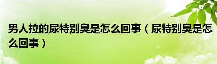 男人拉的尿特別臭是怎么回事（尿特別臭是怎么回事）