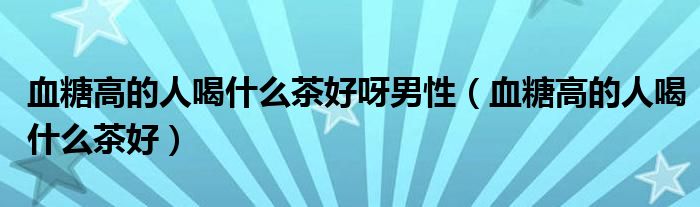 血糖高的人喝什么茶好呀男性（血糖高的人喝什么茶好）