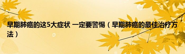 早期肺癌的這5大癥狀 一定要警惕（早期肺癌的最佳治療方法）