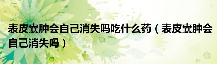 表皮囊腫會(huì)自己消失嗎吃什么藥（表皮囊腫會(huì)自己消失嗎）