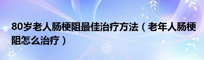 80歲老人腸梗阻最佳治療方法（老年人腸梗阻怎么治療）