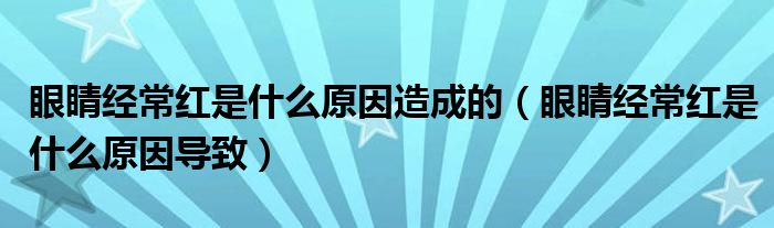 眼睛經(jīng)常紅是什么原因造成的（眼睛經(jīng)常紅是什么原因導致）