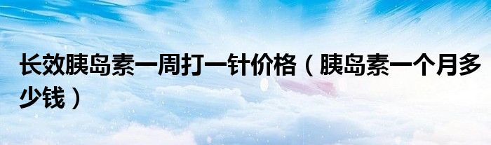 長效胰島素一周打一針價格（胰島素一個月多少錢）