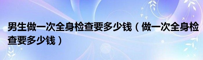 男生做一次全身檢查要多少錢（做一次全身檢查要多少錢）