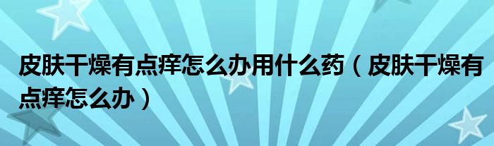 皮膚干燥有點(diǎn)癢怎么辦用什么藥（皮膚干燥有點(diǎn)癢怎么辦）