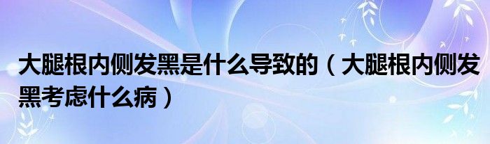 大腿根內(nèi)側(cè)發(fā)黑是什么導(dǎo)致的（大腿根內(nèi)側(cè)發(fā)黑考慮什么?。? /></span>
		<span id=