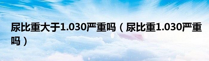 尿比重大于1.030嚴(yán)重嗎（尿比重1.030嚴(yán)重嗎）