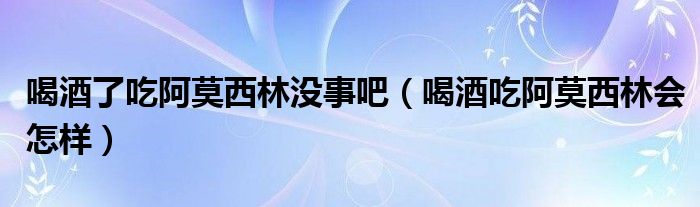 喝酒了吃阿莫西林沒事吧（喝酒吃阿莫西林會怎樣）