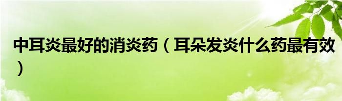 中耳炎最好的消炎藥（耳朵發(fā)炎什么藥最有效）