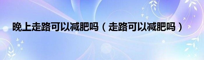 晚上走路可以減肥嗎（走路可以減肥嗎）