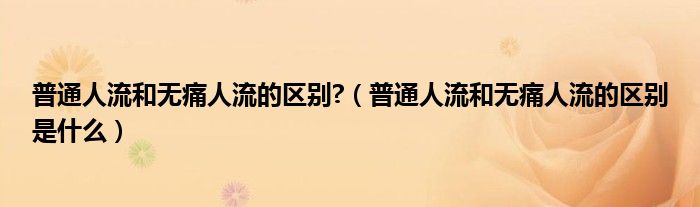 普通人流和無痛人流的區(qū)別?（普通人流和無痛人流的區(qū)別是什么）