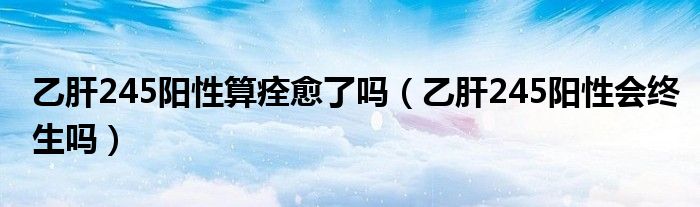 乙肝245陽(yáng)性算痊愈了嗎（乙肝245陽(yáng)性會(huì)終生嗎）