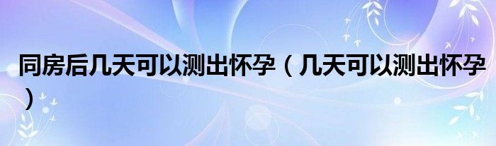 同房后幾天可以測出懷孕（幾天可以測出懷孕）