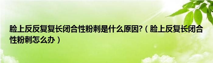 臉上反反復復長閉合性粉刺是什么原因?（臉上反復長閉合性粉刺怎么辦）