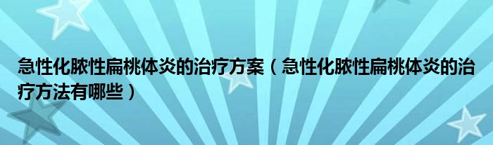 急性化膿性扁桃體炎的治療方案（急性化膿性扁桃體炎的治療方法有哪些）