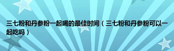 三七粉和丹參粉一起喝的最佳時(shí)間（三七粉和丹參粉可以一起吃嗎）