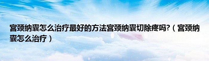 宮頸納囊怎么治療最好的方法宮頸納囊切除疼嗎?（宮頸納囊怎么治療）