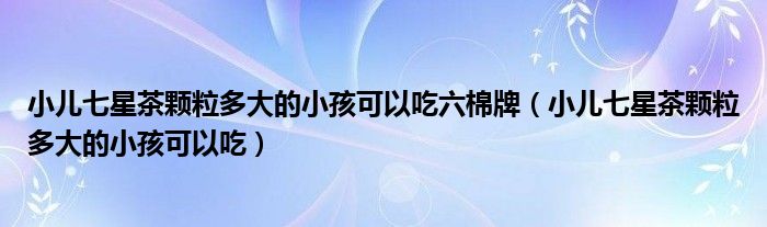 小兒七星茶顆粒多大的小孩可以吃六棉牌（小兒七星茶顆粒多大的小孩可以吃）