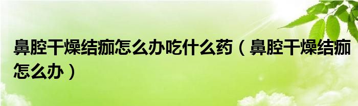 鼻腔干燥結(jié)痂怎么辦吃什么藥（鼻腔干燥結(jié)痂怎么辦）