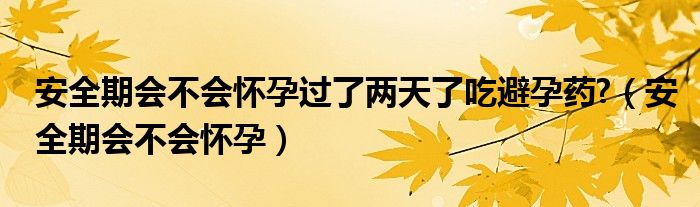 安全期會不會懷孕過了兩天了吃避孕藥?（安全期會不會懷孕）