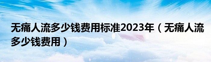 無痛人流多少錢費用標準2023年（無痛人流多少錢費用）