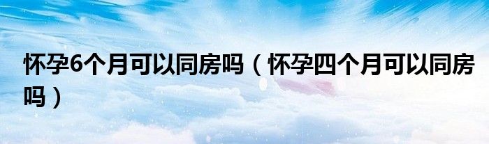 懷孕6個(gè)月可以同房嗎（懷孕四個(gè)月可以同房嗎）