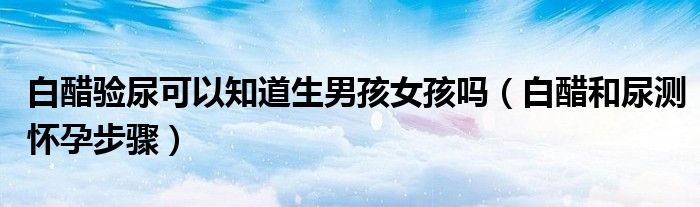 白醋驗(yàn)?zāi)蚩梢灾郎泻⑴幔ò状缀湍驕y懷孕步驟）