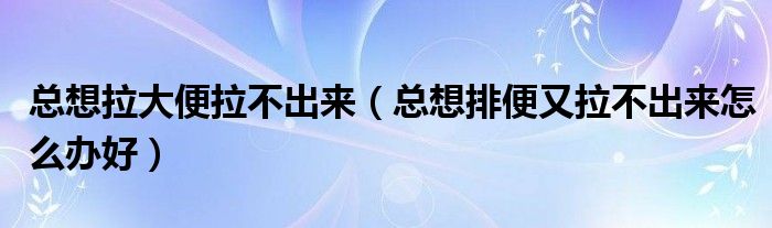 總想拉大便拉不出來（總想排便又拉不出來怎么辦好）