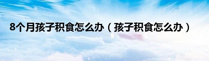 8個(gè)月孩子積食怎么辦（孩子積食怎么辦）