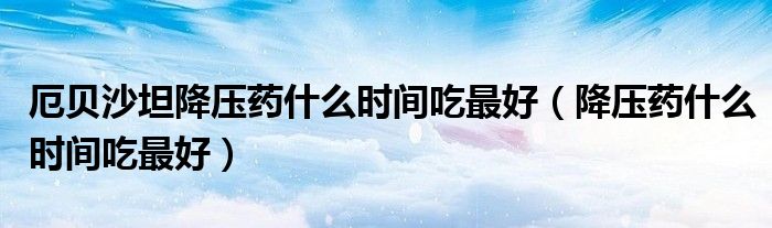 厄貝沙坦降壓藥什么時間吃最好（降壓藥什么時間吃最好）