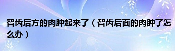 智齒后方的肉腫起來(lái)了（智齒后面的肉腫了怎么辦）