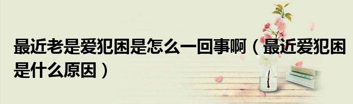 最近老是愛犯困是怎么一回事?。ㄗ罱鼝鄯咐鞘裁丛颍? /></span>
		<span id=