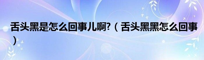 舌頭黑是怎么回事兒啊?（舌頭黑黑怎么回事）