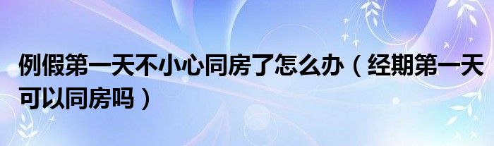 例假第一天不小心同房了怎么辦（經期第一天可以同房嗎）