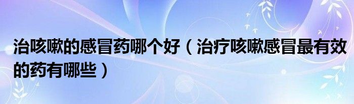 治咳嗽的感冒藥哪個(gè)好（治療咳嗽感冒最有效的藥有哪些）