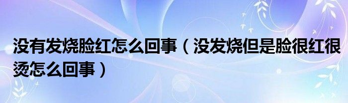 沒(méi)有發(fā)燒臉紅怎么回事（沒(méi)發(fā)燒但是臉很紅很燙怎么回事）