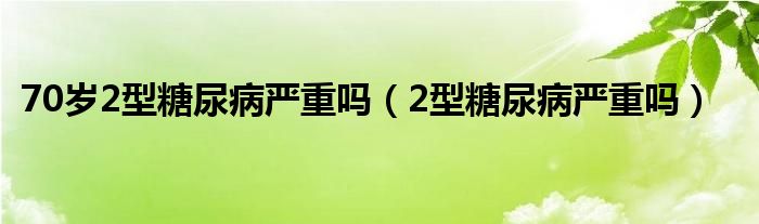 70歲2型糖尿病嚴(yán)重嗎（2型糖尿病嚴(yán)重嗎）