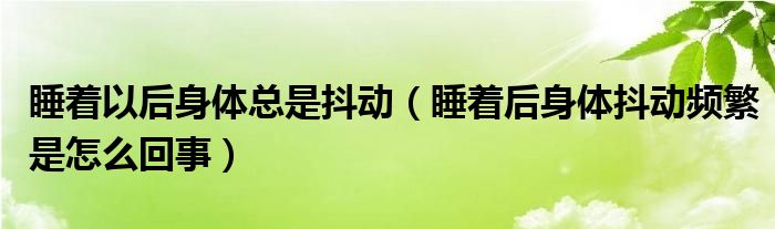 睡著以后身體總是抖動（睡著后身體抖動頻繁是怎么回事）