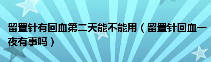 留置針有回血第二天能不能用（留置針回血一夜有事嗎）