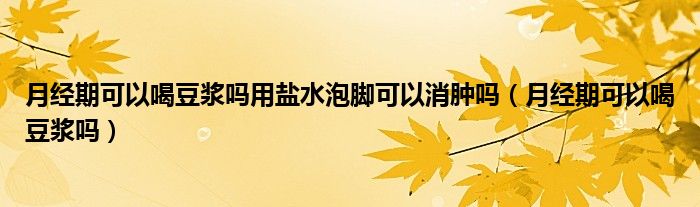 月經(jīng)期可以喝豆?jié){嗎用鹽水泡腳可以消腫嗎（月經(jīng)期可以喝豆?jié){嗎）