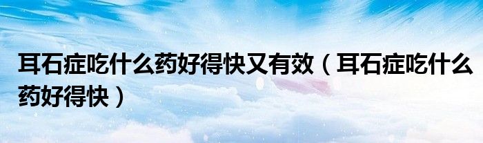 耳石癥吃什么藥好得快又有效（耳石癥吃什么藥好得快）