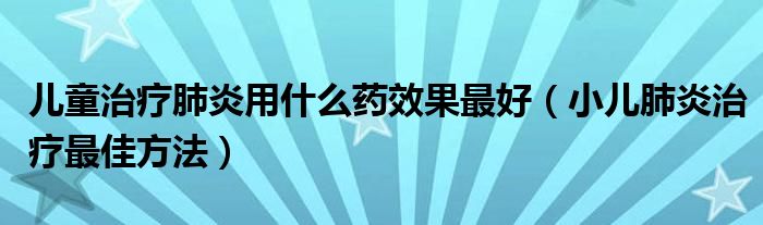 兒童治療肺炎用什么藥效果最好（小兒肺炎治療最佳方法）