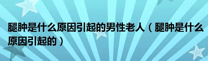 腿腫是什么原因引起的男性老人（腿腫是什么原因引起的）