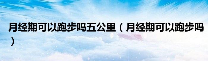 月經(jīng)期可以跑步嗎五公里（月經(jīng)期可以跑步嗎）