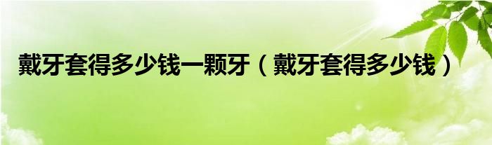 戴牙套得多少錢一顆牙（戴牙套得多少錢）