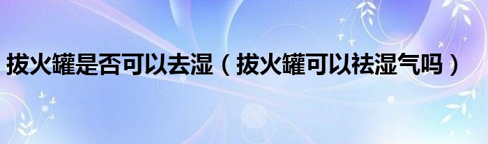 拔火罐是否可以去濕（拔火罐可以祛濕氣嗎）