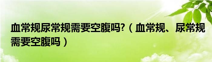 血常規(guī)尿常規(guī)需要空腹嗎?（血常規(guī)、尿常規(guī)需要空腹嗎）