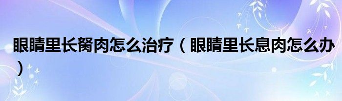 眼睛里長胬肉怎么治療（眼睛里長息肉怎么辦）