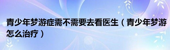 青少年夢(mèng)游癥需不需要去看醫(yī)生（青少年夢(mèng)游怎么治療）